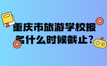 重慶市旅游學校報名什么時候截止?