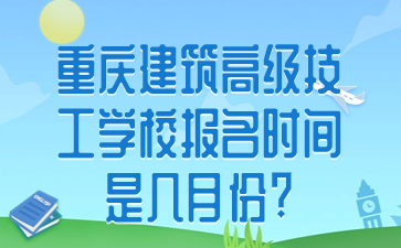 重慶建筑高級技工學校報名時間是幾月份?