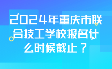 2024年重慶市聯合技工學校報名什么時候截止?