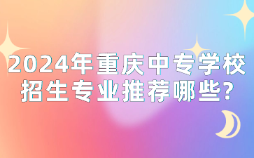 2024年重慶中專學校招生專業推薦哪些?