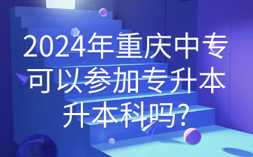 2024年重慶中專可以參加專升本升本科嗎?