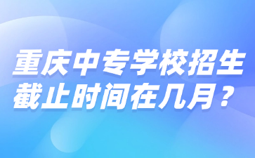 重慶中專學校招生截止時間在幾月？