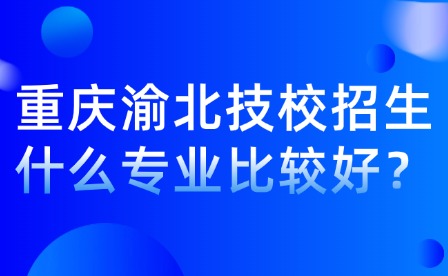 重慶渝北技校招生什么專業比較好？