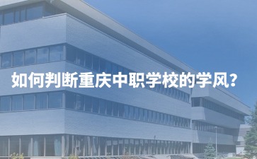 如何判斷重慶中職學校的學風？初三家長必看的6大實操指南